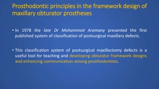 Prosthodontic principles in the framework design of
maxillary obturator prostheses
• In 1978 the late Dr Mohammed Aramany presented the first
published system of classification of postsurgical maxillary defects.
• This classification system of postsurgical maxillectomy defects is a
useful tool for teaching and developing obturator framework designs
and enhancing communication among prosthodontists.
 