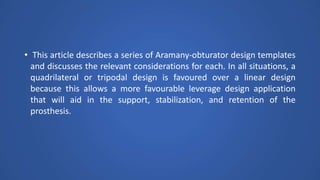 • This article describes a series of Aramany-obturator design templates
and discusses the relevant considerations for each. In all situations, a
quadrilateral or tripodal design is favoured over a linear design
because this allows a more favourable leverage design application
that will aid in the support, stabilization, and retention of the
prosthesis.
 