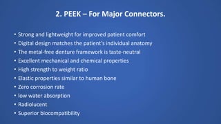 2. PEEK – For Major Connectors.
• Strong and lightweight for improved patient comfort
• Digital design matches the patient’s individual anatomy
• The metal-free denture framework is taste-neutral
• Excellent mechanical and chemical properties
• High strength to weight ratio
• Elastic properties similar to human bone
• Zero corrosion rate
• low water absorption
• Radiolucent
• Superior biocompatibility
 