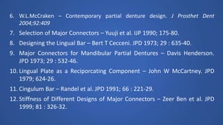 6. W.L.McCraken – Contemporary partial denture design. J Prosthet Dent
2004;92:409
7. Selection of Major Connectors – Yuuji et al. IJP 1990; 175-80.
8. Designing the Lingual Bar – Bert T Cecceni. JPD 1973; 29 : 635-40.
9. Major Connectors for Mandibular Partial Dentures – Davis Henderson.
JPD 1973; 29 : 532-46.
10. Lingual Plate as a Reciporcating Component – John W McCartney. JPD
1979; 624-26.
11. Cingulum Bar – Randel et al. JPD 1991; 66 : 221-29.
12. Stiffness of Different Designs of Major Connectors – Zeer Ben et al. JPD
1999; 81 : 326-32.
 