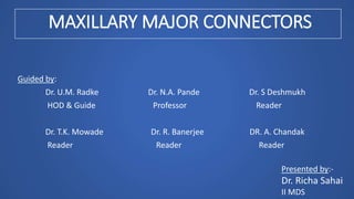 MAXILLARY MAJOR CONNECTORS
Guided by:
Dr. U.M. Radke Dr. N.A. Pande Dr. S Deshmukh
HOD & Guide Professor Reader
Dr. T.K. Mowade Dr. R. Banerjee DR. A. Chandak
Reader Reader Reader
Presented by:-
Dr. Richa Sahai
II MDS
 