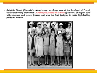 • Gabrielle Chanel (Sha-nelle’) :- Also known as Coco, was at the forefront of French
fashion following World War I. Chanel popularized the Garcon (garsohn’) or boyish style
with sweaters and jersey dresses and was the first designer to make high-fashion
pants for women.
 