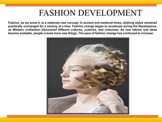 Fashion, as we know it, is a relatively new concept. In ancient and medieval times, clothing styles remained
practically unchanged for a century at a time. Fashion change began to accelerate during the Renaissance,
as Western civilization discovered different cultures, customs, and costumes. As new fabrics and ideas
became available, people craved more new things. The pace of fashion change has continued to increase.
FASHION DEVELOPMENT
 