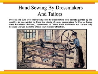 Dresses and suits were individually sewn by dressmakers were secrets guarded by the
wealthy. No one wanted to Share the talents of clever dressmakers for Fear or losing
them RoseBertin (Ber-tan’), dressmaker to Queen Marie Antoinette was known only
because she was made the official court minister of fashion.
Hand Sewing By Dressmakers
And Tailors
 