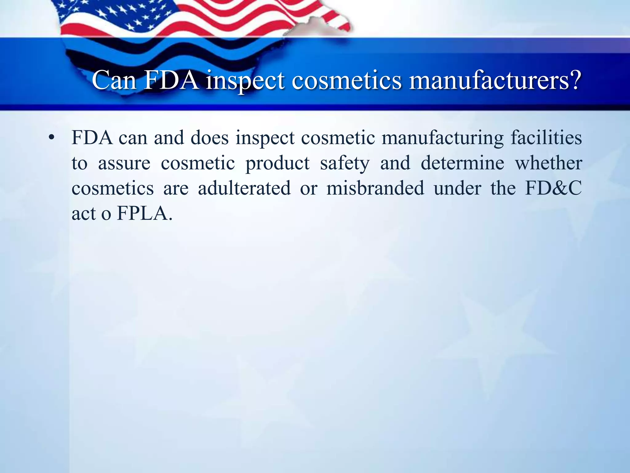 Can FDA inspect cosmetics manufacturers?
• FDA can and does inspect cosmetic manufacturing facilities
to assure cosmetic product safety and determine whether
cosmetics are adulterated or misbranded under the FD&C
act o FPLA.
 