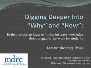 Digging Deeper Into “Why” and “How”: Evaluation design ideas to further increase knowledge about programs that work for students Lashawn Richburg-Hayes Preparing Today’s Students for Tomorrow’s Jobs in Metropolitan America University of Pennslyvania, May 25, 2011 