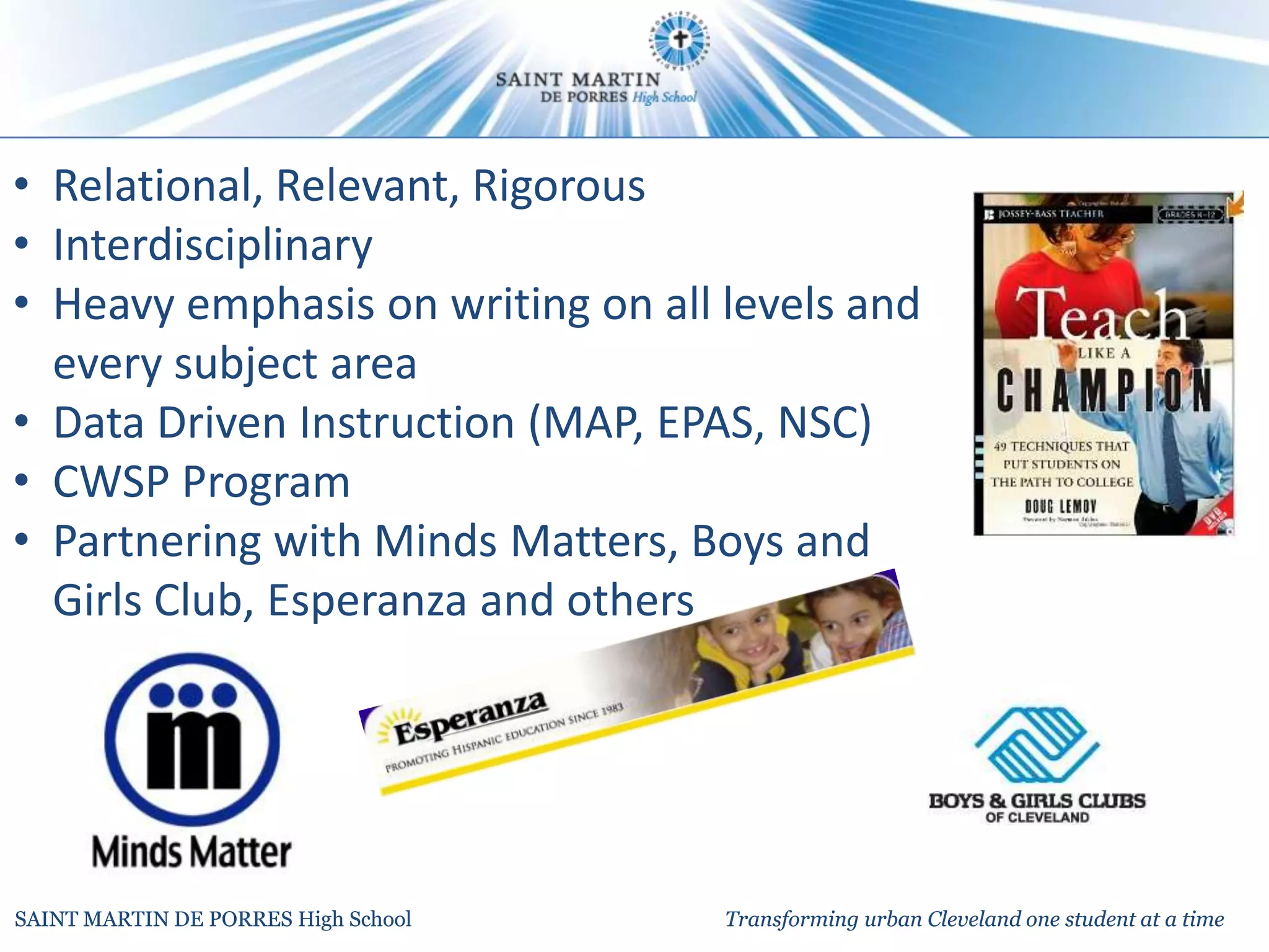 • Relational, Relevant, Rigorous
• Interdisciplinary
• Heavy emphasis on writing on all levels and
  every subject area
• Data Driven Instruction (MAP, EPAS, NSC)
• CWSP Program
• Partnering with Minds Matters, Boys and
  Girls Club, Esperanza and others




SAINT MARTIN DE PORRES High School   Transforming urban Cleveland one student at a time
 