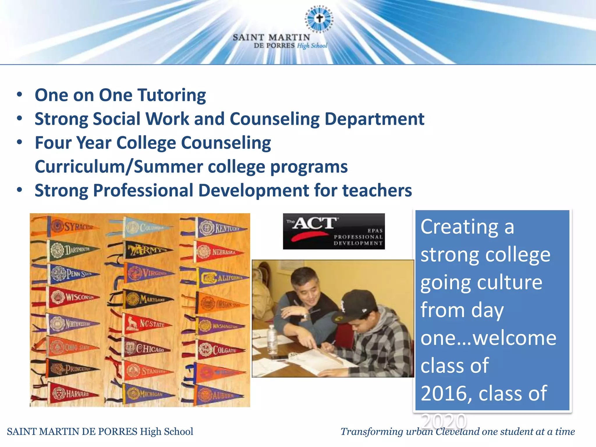 • One on One Tutoring
 • Strong Social Work and Counseling Department
 • Four Year College Counseling
   Curriculum/Summer college programs
 • Strong Professional Development for teachers
                                                     Creating a
                                                     strong college
                                                     going culture
                                                     from day
                                                     one…welcome
                                                     class of
                                                     2016, class of
SAINT MARTIN DE PORRES High School
                                                     2020
                                     Transforming urban Cleveland one student at a time
 