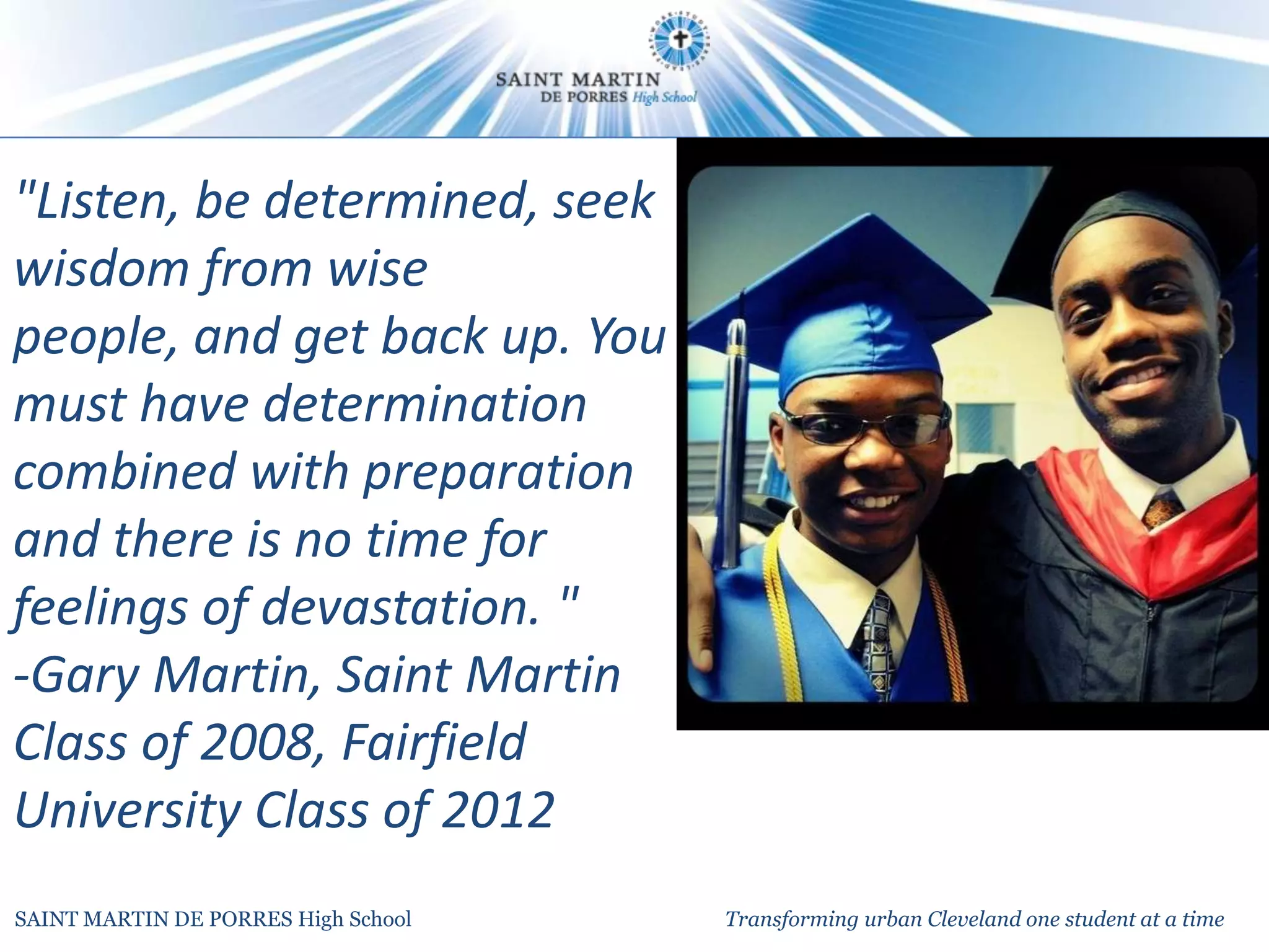 "Listen, be determined, seek
wisdom from wise
people, and get back up. You
must have determination
combined with preparation
and there is no time for
feelings of devastation. "
-Gary Martin, Saint Martin
Class of 2008, Fairfield
University Class of 2012
SAINT MARTIN DE PORRES High School   Transforming urban Cleveland one student at a time
 