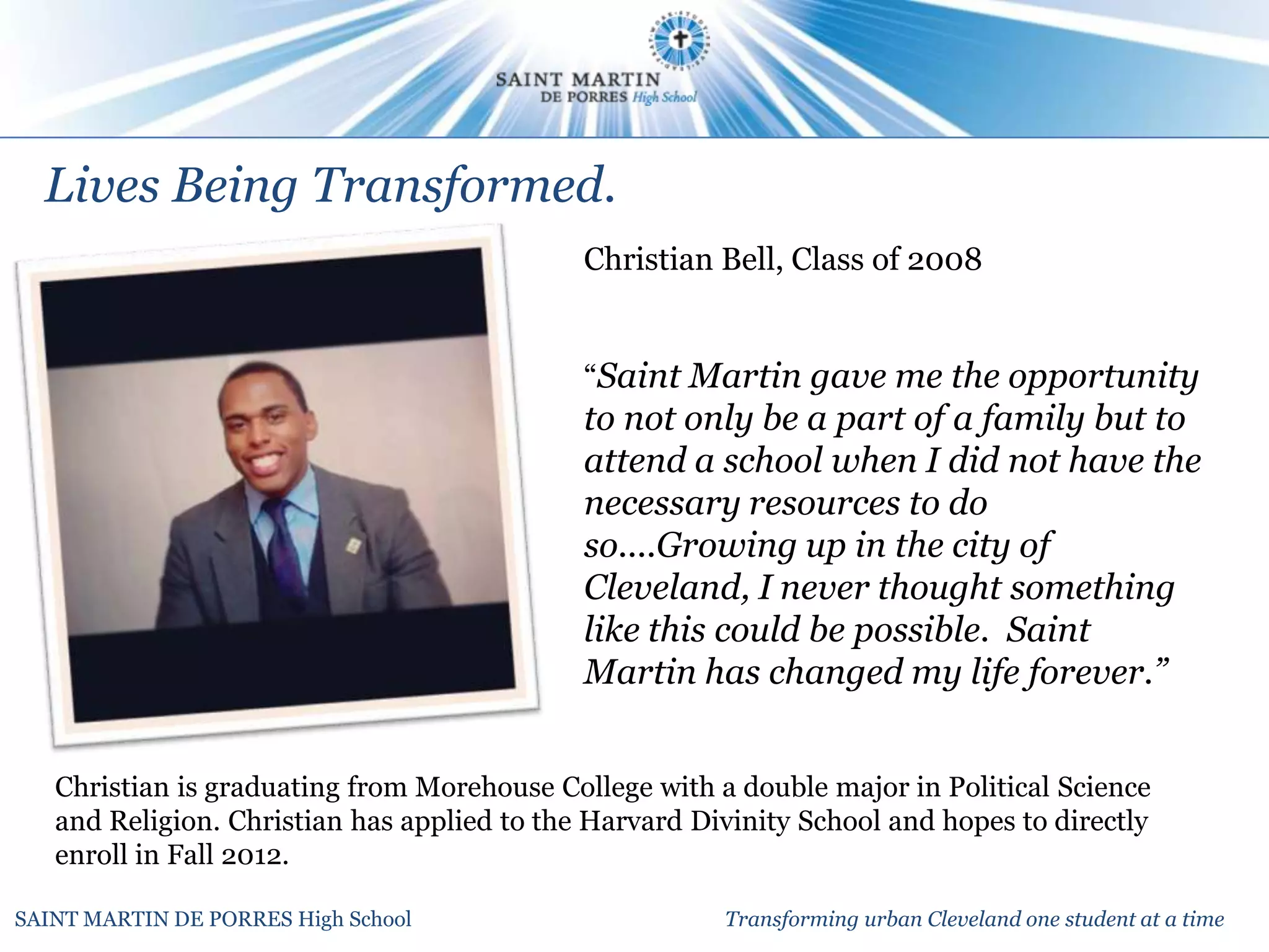 Lives Being Transformed.
                                             Christian Bell, Class of 2008


                                             “Saint Martin gave me the opportunity
                                             to not only be a part of a family but to
                                             attend a school when I did not have the
                                             necessary resources to do
                                             so....Growing up in the city of
                                             Cleveland, I never thought something
                                             like this could be possible. Saint
                                             Martin has changed my life forever.”


   Christian is graduating from Morehouse College with a double major in Political Science
   and Religion. Christian has applied to the Harvard Divinity School and hopes to directly
   enroll in Fall 2012.

SAINT MARTIN DE PORRES High School                      Transforming urban Cleveland one student at a time
 
