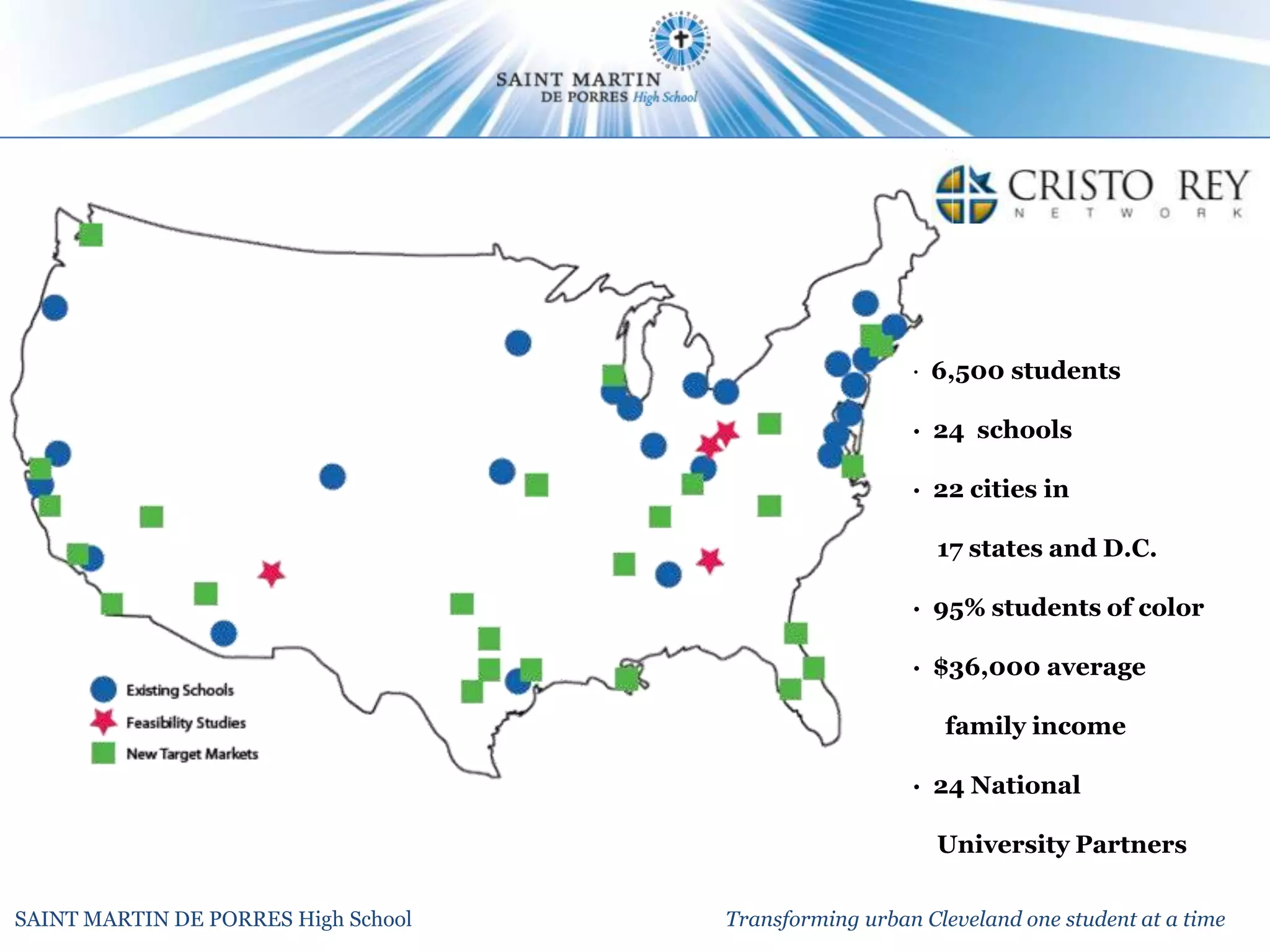 · 6,500 students

                                                       · 24 schools

                                                       · 22 cities in

                                                          17 states and D.C.

                                                       · 95% students of color

                                                       · $36,000 average

                                                          family income

                                                       · 24 National

                                                          University Partners

SAINT MARTIN DE PORRES High School   Transforming urban Cleveland one student at a time
 