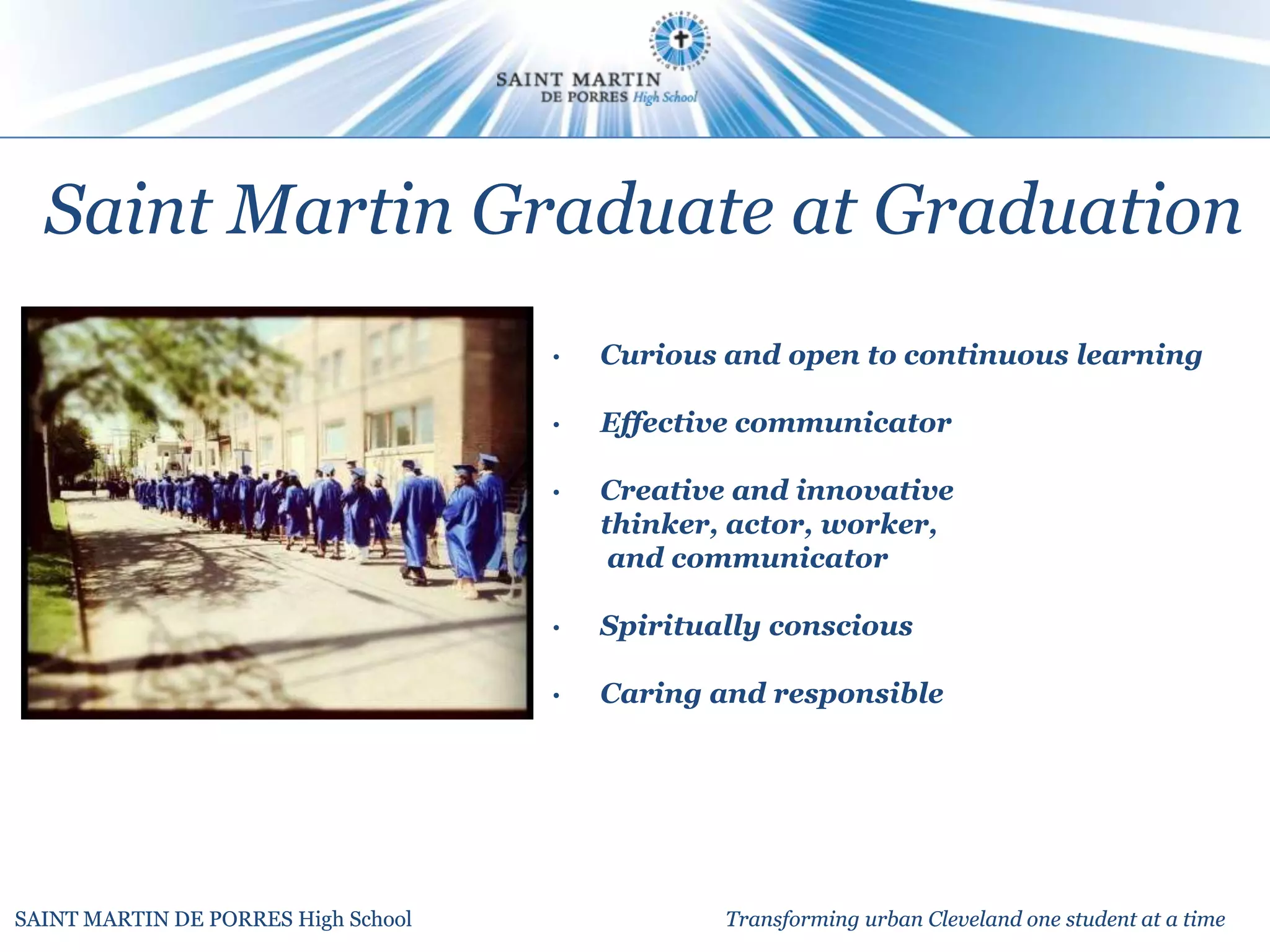 Saint Martin Graduate at Graduation
                                     •   Curious and open to continuous learning

                                     •   Effective communicator

                                     •   Creative and innovative
                                         thinker, actor, worker,
                                          and communicator

                                     •   Spiritually conscious

                                     •   Caring and responsible




SAINT MARTIN DE PORRES High School               Transforming urban Cleveland one student at a time
 