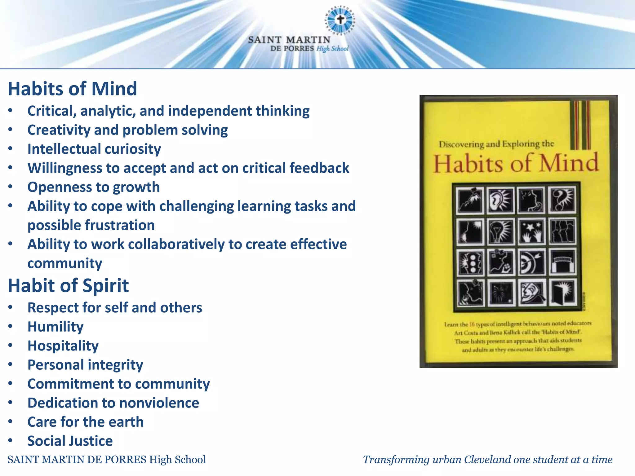 Habits of Mind
• Critical, analytic, and independent thinking
• Creativity and problem solving
• Intellectual curiosity
• Willingness to accept and act on critical feedback
• Openness to growth
• Ability to cope with challenging learning tasks and
  possible frustration
• Ability to work collaboratively to create effective
  community
Habit of Spirit
•   Respect for self and others
•   Humility
•   Hospitality
•   Personal integrity
•   Commitment to community
•   Dedication to nonviolence
•   Care for the earth
•   Social Justice
SAINT MARTIN DE PORRES High School                      Transforming urban Cleveland one student at a time
 