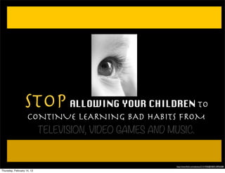 STOP ALLOWING YOUR CHILDREN TO
                    CONTINUE LEARNING BAD HABITS FROM
                      TELEVISION, VIDEO GAMES AND MUSIC.


                                                  http://www.ﬂickr.com/photos/21314760@N00/518956588/

Thursday, February 14, 13
 