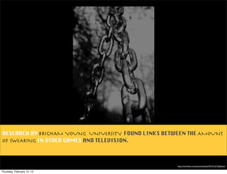 RESEARCH BY BRIGHAM YOUNG UNIVERSITY FOUND LINKS BETWEEN THE AMOUNT
OF SWEARING IN VIDEO GAMES AND TELEVISION.



                                                     http://www.ﬂickr.com/photos/ellasdad/457521627/lightbox/

Thursday, February 14, 13
 