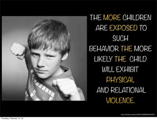 THE MORE CHILDREN
                             ARE EXPOSED TO
                                  SUCH
                            BEHAVIOR THE MORE
                             LIKELY THE CHILD
                               WILL EXHIBIT
                                PHYSICAL
                              AND RELATIONAL
                                VIOLENCE.
                                     http://www.ﬂickr.com/photos/34547181@N00/5653340435/


Thursday, February 14, 13
 