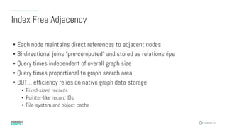#MDBE16
Index Free Adjacency
•  Each node maintains direct references to adjacent nodes
•  Bi-directional joins “pre-computed” and stored as relationships
•  Query times independent of overall graph size
•  Query times proportional to graph search area
•  BUT… efficiency relies on native graph data storage
•  Fixed-sized records
•  Pointer-like record IDs
•  File-system and object cache
 