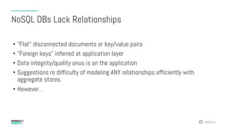 #MDBE16
NoSQL DBs Lack Relationships
•  “Flat” disconnected documents or key/value pairs
•  “Foreign keys” inferred at application layer
•  Data integrity/quality onus is on the application
•  Suggestions re difficulty of modeling ANY relationships efficiently with
aggregate stores.
•  However…
 