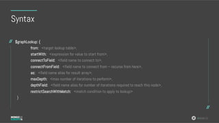 #MDBE16
Syntax
$graphLookup: {
from: <target lookup table>,
startWith: <expression for value to start from>,
connectToField: <field name to connect to>,
connectFromField: <field name to connect from – recurse from here>,
as: <field name alias for result array>,
maxDepth: <max number of iterations to perform>,
depthField: <field name alias for number of iterations required to reach this node>,
restrictSearchWithMatch: <match condition to apply to lookup>
}
 