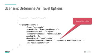 #MDBE16
[
{
"$match":{"name":"Lucy"}
},
{
"$graphLookup": {
from: "airports",
startWith: "$nearestAirport",
connectToField: "airport",
connectFromField: "connects.to”,
maxDepth: 2,
depthField: "numFlights”,
restrictSearchWithMatch: {"connects.airlines":"UA"},
as: ”UAdestinations"
}
}
]
Scenario: Determine Air Travel Options
We’ve added a filter
 