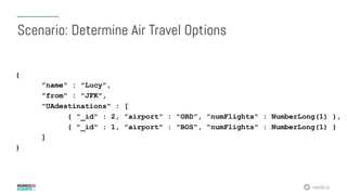 #MDBE16
{
"name" : "Lucy",
"from" : "JFK",
"UAdestinations" : [
{ "_id" : 2, "airport" : "ORD", "numFlights" : NumberLong(1) },
{ "_id" : 1, "airport" : "BOS", "numFlights" : NumberLong(1) }
]
}
Scenario: Determine Air Travel Options
 
