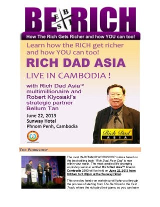THE WORKSHOP
               The most IN-DEMAND WORKSHOP in Asia based on
               the best-selling book “Rich Dad, Poor Dad” is now
               within your reach. The most-awaited life-changing
               workshop seminar entitled Rich Dad Asia™ Live in
               Cambodia 2013 will be held on June 22, 2013 from
               8:00am to 5:00pm at the Sunway Hotel.

               This one day hands-on workshop will take you through
               the process of starting from The Rat Race to the Fast
               Track, where the rich play their game, so you can learn
 