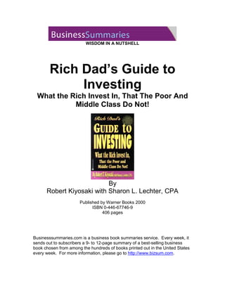 WISDOM IN A NUTSHELL
Rich Dad’s Guide to

Investing

What the Rich Invest In, That The Poor And
Middle Class Do Not!
By
Robert Kiyosaki with Sharon L. Lechter, CPA
Published by Warner Books 2000
ISBN 0-446-67746-9
406 pages
Businesssummaries.com is a business book summaries service. Every week, it
sends out to subscribers a 9- to 12-page summary of a best-selling business
book chosen from among the hundreds of books printed out in the United States
every week. For more information, please go to http://www.bizsum.com.
 