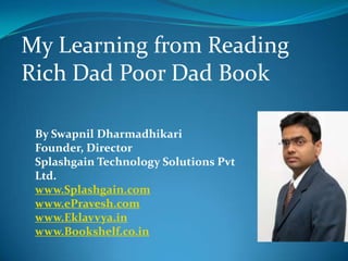 My Learning from Reading
Rich Dad Poor Dad Book

 By Swapnil Dharmadhikari
 Founder, Director
 Splashgain Technology Solutions Pvt
 Ltd.
 www.Splashgain.com
 www.ePravesh.com
 www.Eklavvya.in
 www.Bookshelf.co.in
 