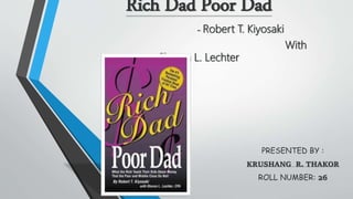 Rich Dad Poor Dad
- Robert T. Kiyosaki
With
Sharon L. Lechter
PRESENTED BY :
KRUSHANG R. THAKOR
ROLL NUMBER: 26
 