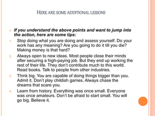 HERE ARE SOME ADDITIONAL LESSONS
 If you understand the above points and want to jump into
the action, here are some tips:
1. Stop doing what you are doing and assess yourself. Do your
work has any meaning? Are you going to do it till you die?
Making money is that hard?
2. Always open to new ideas. Most people close their minds
after securing a high-paying job. But they end up working the
rest of their life. They don’t contribute much to this world.
Read books. Talk to people from other industries.
3. Think big. You are capable of doing things bigger than you.
Admit it. Don’t play childish games. Always chase the
dreams that scare you.
4. Learn from history. Everything was once small. Everyone
was once amateurs. Don’t be afraid to start small. You will
go big. Believe it.
 