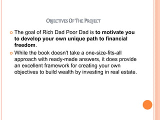 OBJECTIVES OF THE PROJECT
 The goal of Rich Dad Poor Dad is to motivate you
to develop your own unique path to financial
freedom.
 While the book doesn't take a one-size-fits-all
approach with ready-made answers, it does provide
an excellent framework for creating your own
objectives to build wealth by investing in real estate.
 