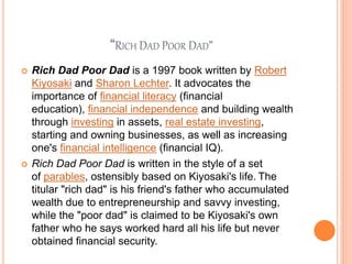 “RICH DAD POOR DAD”
 Rich Dad Poor Dad is a 1997 book written by Robert
Kiyosaki and Sharon Lechter. It advocates the
importance of financial literacy (financial
education), financial independence and building wealth
through investing in assets, real estate investing,
starting and owning businesses, as well as increasing
one's financial intelligence (financial IQ).
 Rich Dad Poor Dad is written in the style of a set
of parables, ostensibly based on Kiyosaki's life. The
titular "rich dad" is his friend's father who accumulated
wealth due to entrepreneurship and savvy investing,
while the "poor dad" is claimed to be Kiyosaki's own
father who he says worked hard all his life but never
obtained financial security.
 