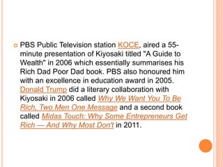  PBS Public Television station KOCE, aired a 55-
minute presentation of Kiyosaki titled "A Guide to
Wealth" in 2006 which essentially summarises his
Rich Dad Poor Dad book. PBS also honoured him
with an excellence in education award in 2005.
Donald Trump did a literary collaboration with
Kiyosaki in 2006 called Why We Want You To Be
Rich, Two Men One Message and a second book
called Midas Touch: Why Some Entrepreneurs Get
Rich — And Why Most Don't in 2011.
 