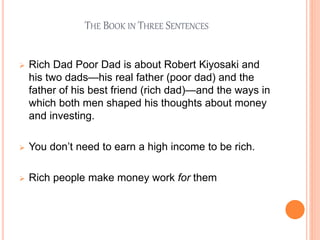 THE BOOK IN THREE SENTENCES
 Rich Dad Poor Dad is about Robert Kiyosaki and
his two dads—his real father (poor dad) and the
father of his best friend (rich dad)—and the ways in
which both men shaped his thoughts about money
and investing.
 You don’t need to earn a high income to be rich.
 Rich people make money work for them
 