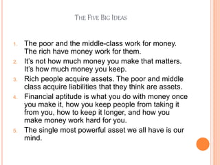 THE FIVE BIG IDEAS
1. The poor and the middle-class work for money.
The rich have money work for them.
2. It’s not how much money you make that matters.
It’s how much money you keep.
3. Rich people acquire assets. The poor and middle
class acquire liabilities that they think are assets.
4. Financial aptitude is what you do with money once
you make it, how you keep people from taking it
from you, how to keep it longer, and how you
make money work hard for you.
5. The single most powerful asset we all have is our
mind.
 
