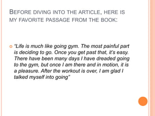 BEFORE DIVING INTO THE ARTICLE, HERE IS
MY FAVORITE PASSAGE FROM THE BOOK:
 “Life is much like going gym. The most painful part
is deciding to go. Once you get past that, it’s easy.
There have been many days I have dreaded going
to the gym, but once I am there and in motion, it is
a pleasure. After the workout is over, I am glad I
talked myself into going”
 