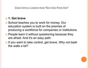 SOME CRITICAL LESSONS FROM “RICH DAD POOR DAD”
 1. Get brave
 School teaches you to work for money. Our
education system is built on the premise of
producing a workforce for companies or institutions.
 People learn it without questioning because they
are afraid. And it’s an easy path.
 If you want to take control, get brave. Why not bash
the walls a bit?
 