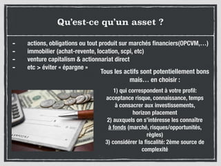 Qu’est-ce qu’un asset ?
- actions, obligations ou tout produit sur marchés ﬁnanciers(OPCVM,…)
- immobilier (achat-revente, location, scpi, etc)
- venture capitalism & actionnariat direct
- etc > éviter « épargne »
1) qui correspondent à votre proﬁl:
acceptance risque, connaissance, temps
à consacrer aux investissements,
horizon placement
2) auxquels on s’intéresse les connaître
à fonds (marché, risques/opportunités,
règles)
3) considérer la ﬁscalité: 2ème source de
complexité
Tous les actifs sont potentiellement bons
mais… en choisir :
 