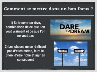 Comment se mettre dans un bon focus ?
1) Se trouver un rêve,
combinaison de ce que l’on
veut vraiment et ce que l’on
ne veut pas
2) Les choses ne se réalisent
pas d’elles même, faire le
choix d’être riche et agir en
conséquent
 