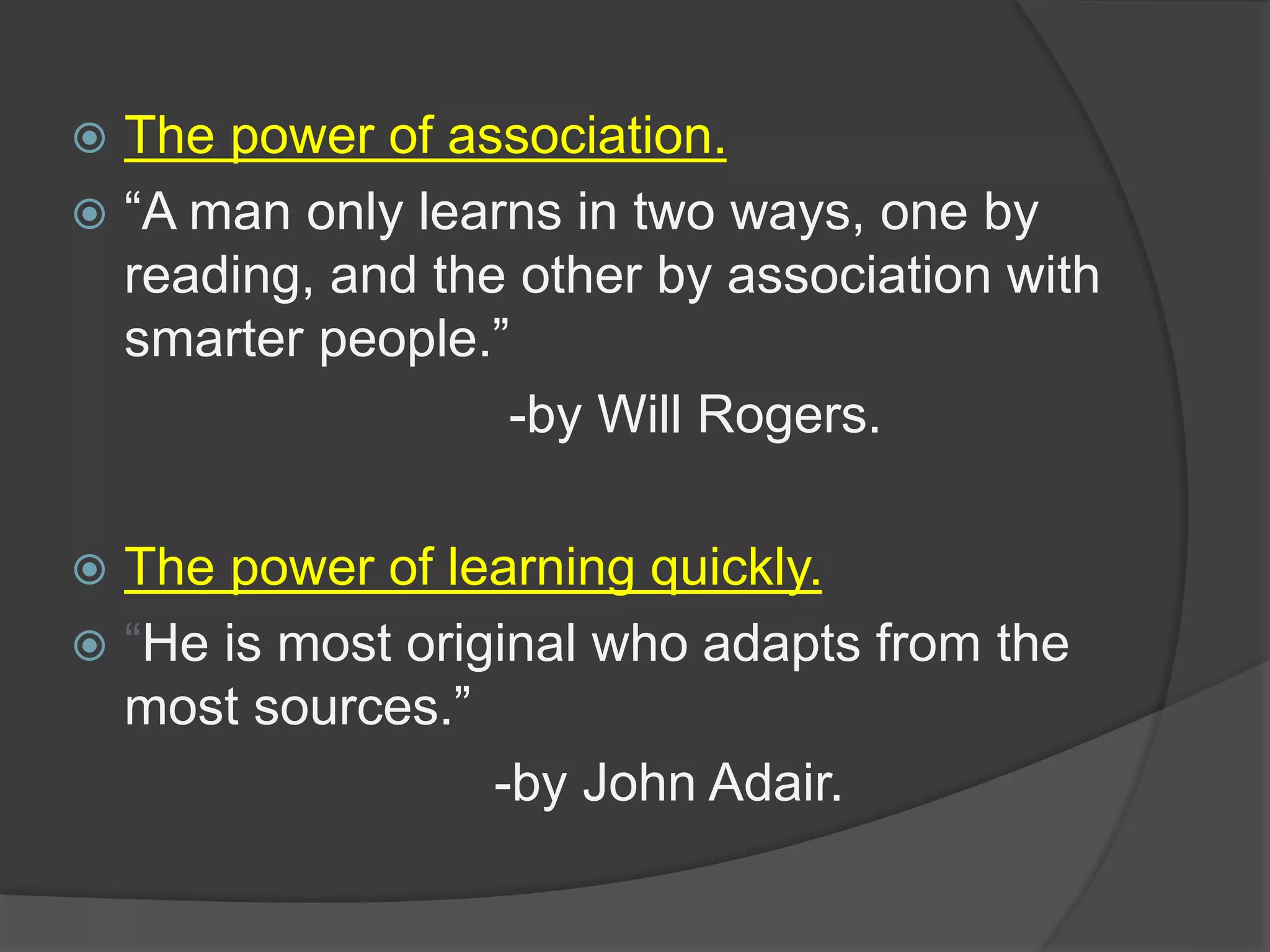  The power of association.
 “A man only learns in two ways, one by
reading, and the other by association with
smarter people.”
-by Will Rogers.
 The power of learning quickly.
 “He is most original who adapts from the
most sources.”
-by John Adair.
 