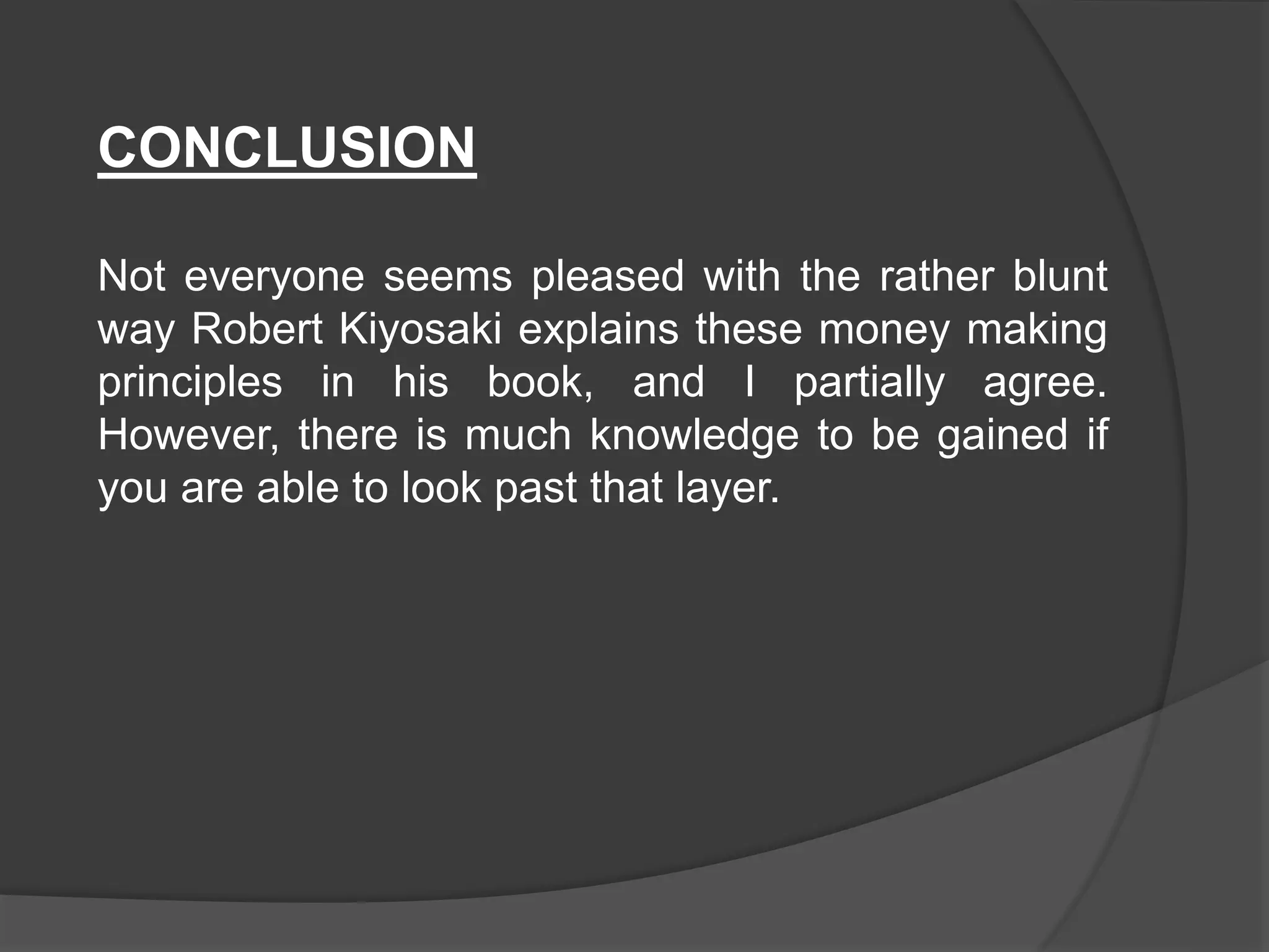 CONCLUSION
Not everyone seems pleased with the rather blunt
way Robert Kiyosaki explains these money making
principles in his book, and I partially agree.
However, there is much knowledge to be gained if
you are able to look past that layer.
 