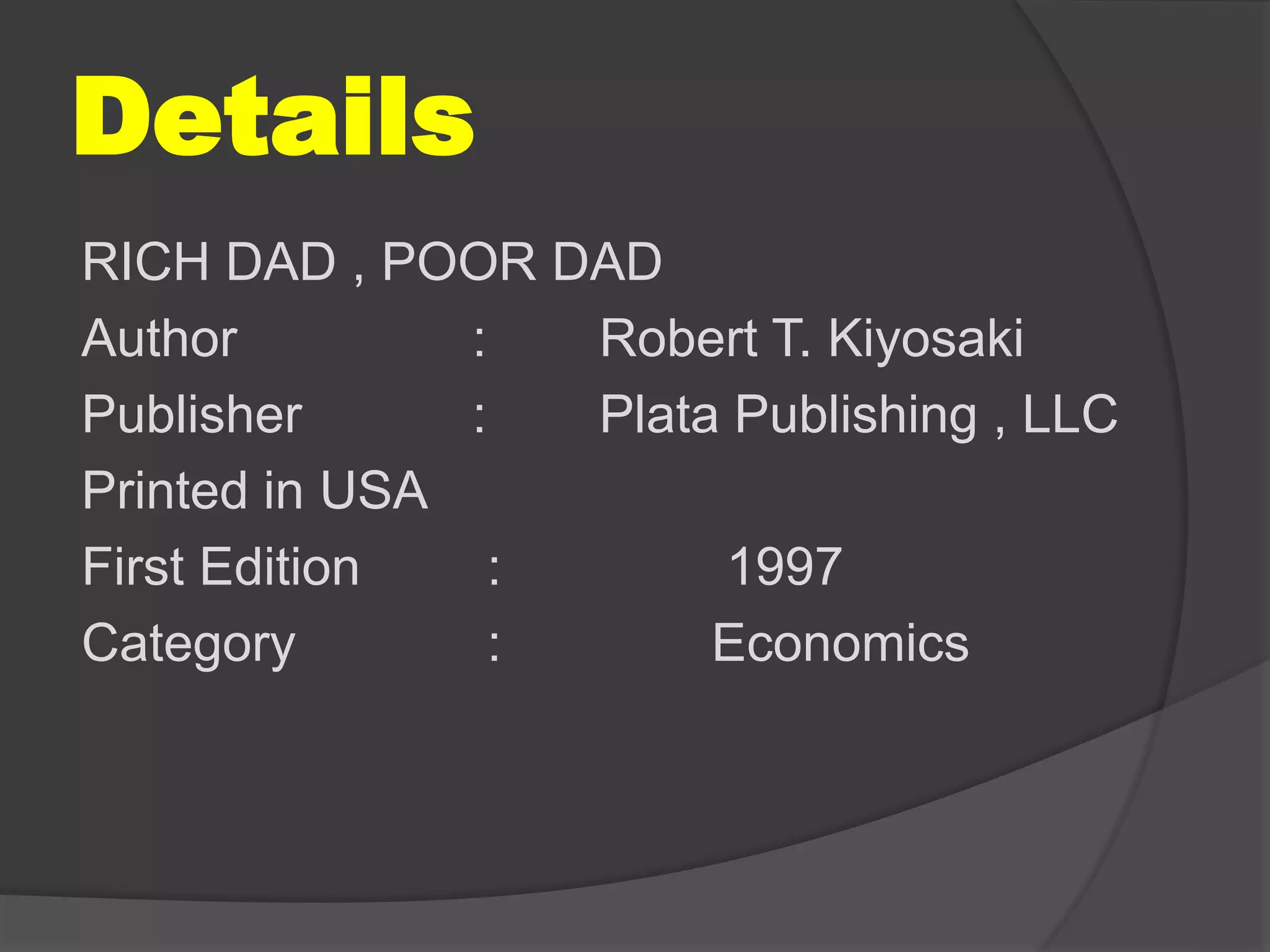 Details
RICH DAD , POOR DAD
Author : Robert T. Kiyosaki
Publisher : Plata Publishing , LLC
Printed in USA
First Edition : 1997
Category : Economics
 