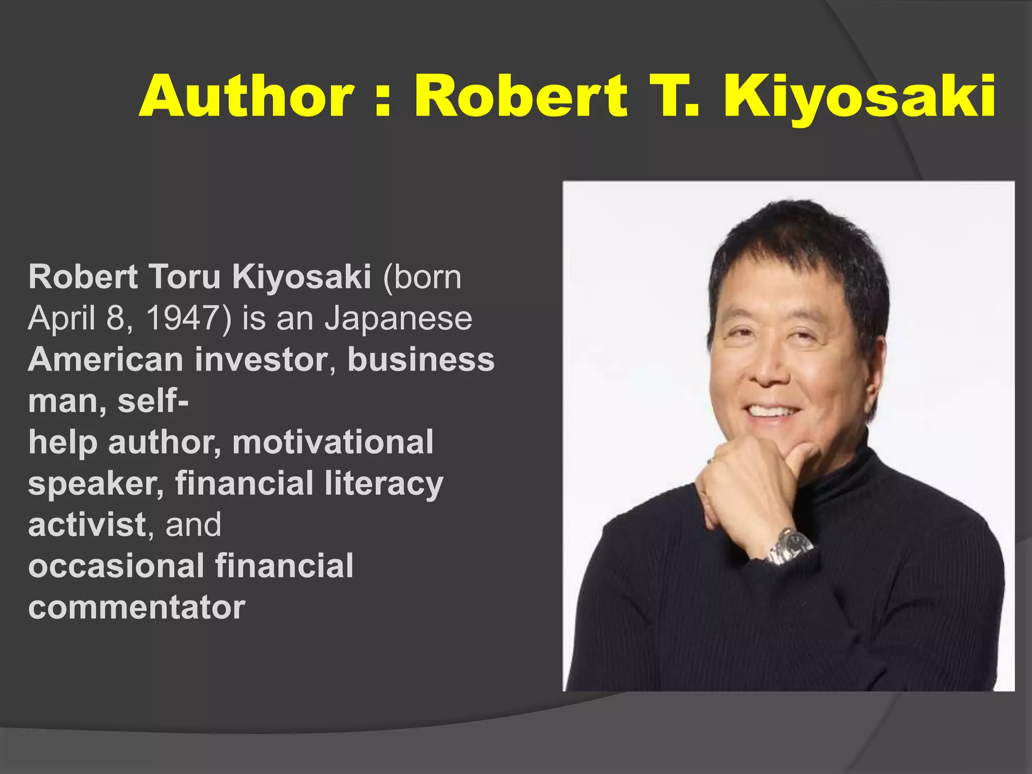 Author : Robert T. Kiyosaki
Robert Toru Kiyosaki (born
April 8, 1947) is an Japanese
American investor, business
man, self-
help author, motivational
speaker, financial literacy
activist, and
occasional financial
commentator
 