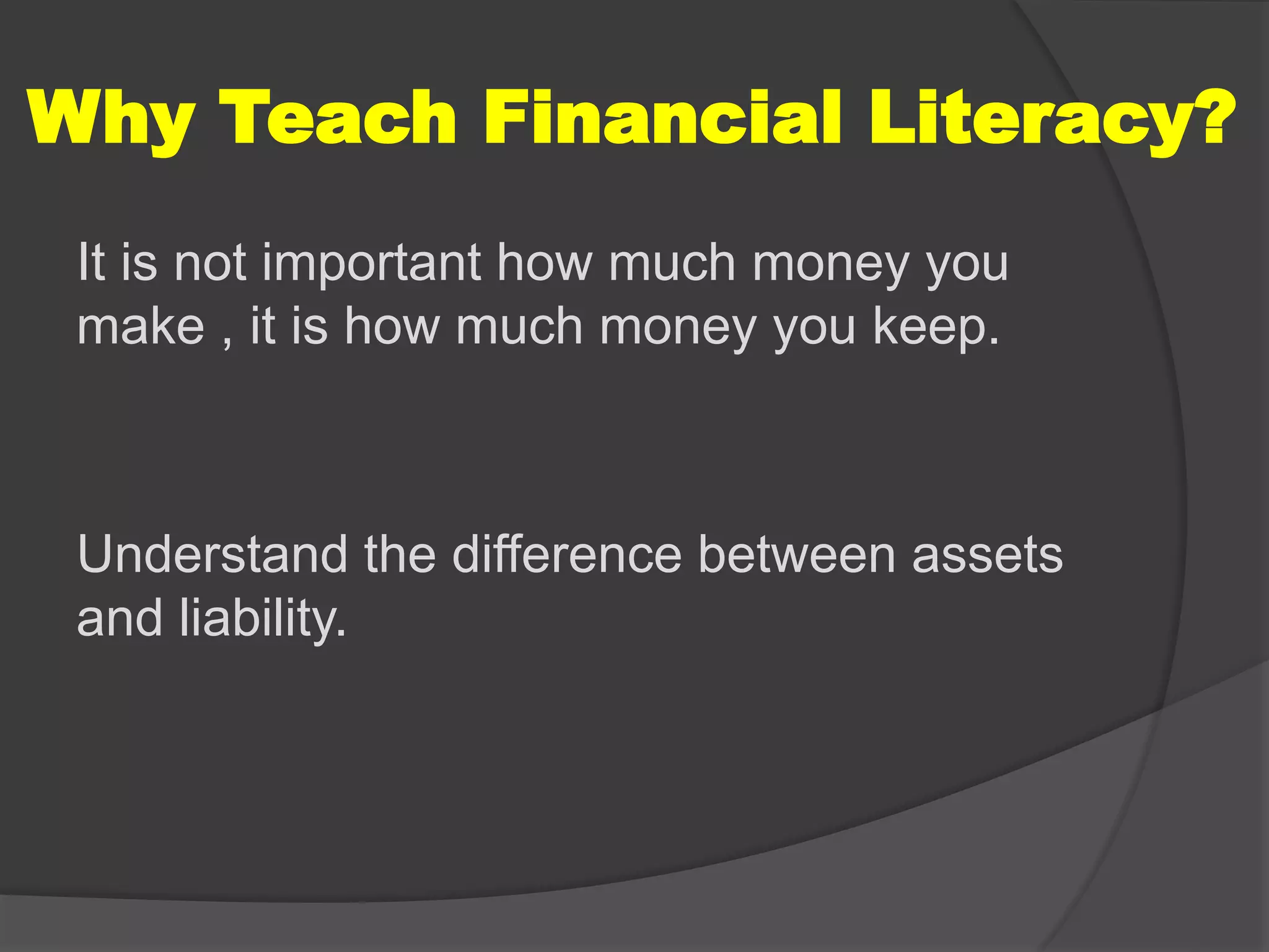 Why Teach Financial Literacy?
It is not important how much money you
make , it is how much money you keep.
Understand the difference between assets
and liability.
 