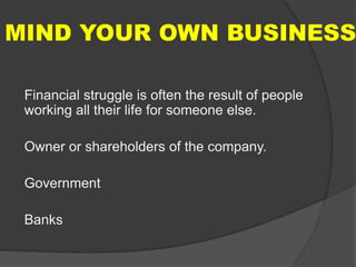 MIND YOUR OWN BUSINESS
Financial struggle is often the result of people
working all their life for someone else.
Owner or shareholders of the company.
Government
Banks
 