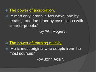  The power of association.
 “A man only learns in two ways, one by
reading, and the other by association with
smarter people.”
-by Will Rogers.
 The power of learning quickly.
 “He is most original who adapts from the
most sources.”
-by John Adair.
 