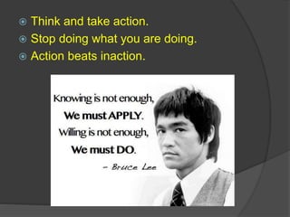  Think and take action.
 Stop doing what you are doing.
 Action beats inaction.
 