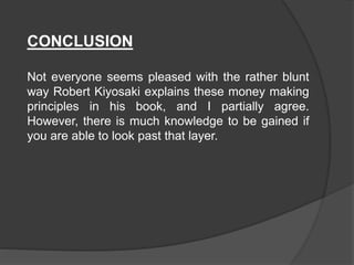 CONCLUSION
Not everyone seems pleased with the rather blunt
way Robert Kiyosaki explains these money making
principles in his book, and I partially agree.
However, there is much knowledge to be gained if
you are able to look past that layer.
 