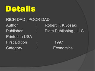 Details
RICH DAD , POOR DAD
Author : Robert T. Kiyosaki
Publisher : Plata Publishing , LLC
Printed in USA
First Edition : 1997
Category : Economics
 