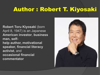 Author : Robert T. Kiyosaki
Robert Toru Kiyosaki (born
April 8, 1947) is an Japanese
American investor, business
man, self-
help author, motivational
speaker, financial literacy
activist, and
occasional financial
commentator
 